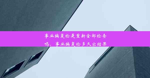 事业编复检是重新全部检查吗、事业编复检多久出结果