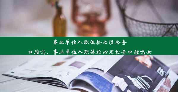 事业单位入职体检必须检查口腔吗、事业单位入职体检必须检查口腔吗女