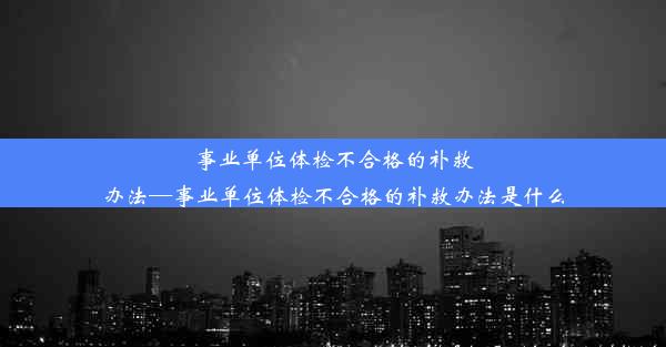 事业单位体检不合格的补救办法—事业单位体检不合格的补救办法是什么