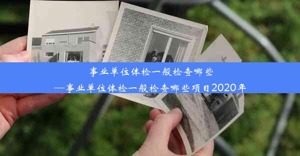 事业单位体检一般检查哪些—事业单位体检一般检查哪些项目2020年