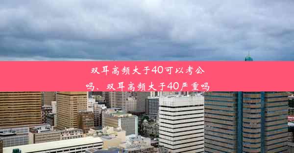 双耳高频大于40可以考公吗、双耳高频大于40严重吗