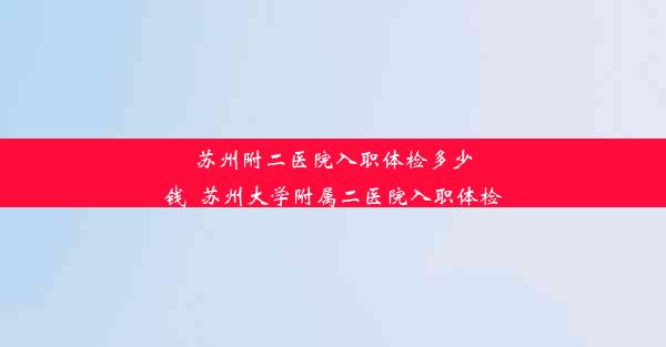 苏州附二医院入职体检多少钱_苏州大学附属二医院入职体检