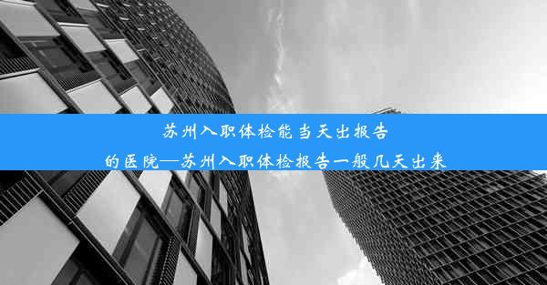 苏州入职体检能当天出报告的医院—苏州入职体检报告一般几天出来