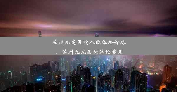 苏州九龙医院入职体检价格、苏州九龙医院体检费用