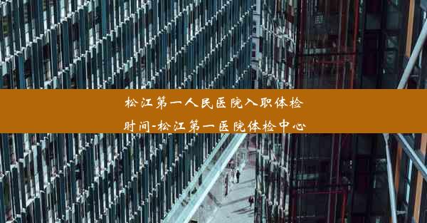 松江第一人民医院入职体检时间-松江第一医院体检中心