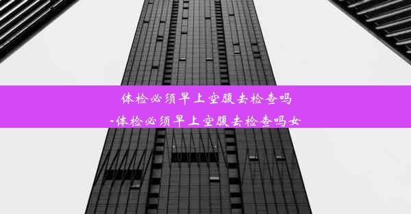 体检必须早上空腹去检查吗-体检必须早上空腹去检查吗女