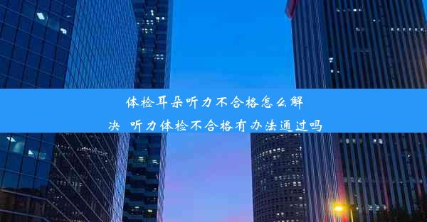 体检耳朵听力不合格怎么解决_听力体检不合格有办法通过吗