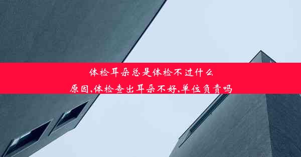 体检耳朵总是体检不过什么原因,体检查出耳朵不好,单位负责吗