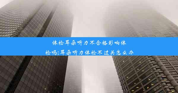 体检耳朵听力不合格影响体检吗;耳朵听力体检不过关怎么办