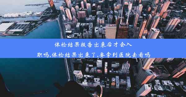 体检结果报告出来后才会入职吗,体检结果出来了,要拿到医院去看吗