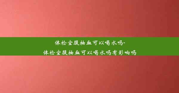 体检空腹抽血可以喝水吗-体检空腹抽血可以喝水吗有影响吗