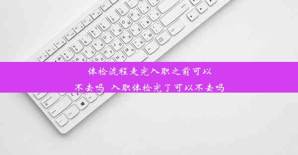 体检流程走完入职之前可以不去吗_入职体检完了可以不去吗