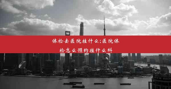 <b>体检去医院挂什么;医院体检怎么预约挂什么科</b>