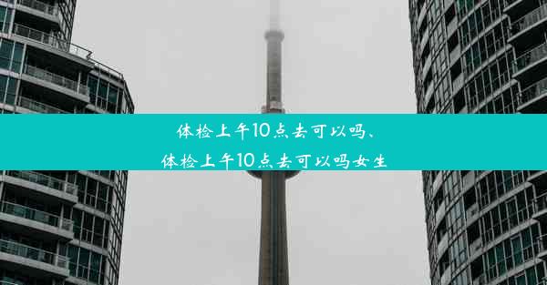 体检上午10点去可以吗、体检上午10点去可以吗女生