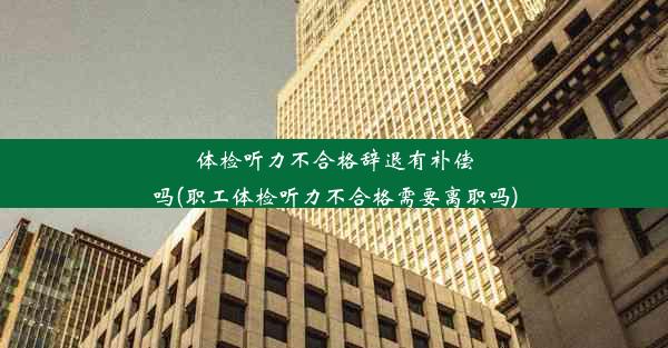 体检听力不合格辞退有补偿吗(职工体检听力不合格需要离职吗)