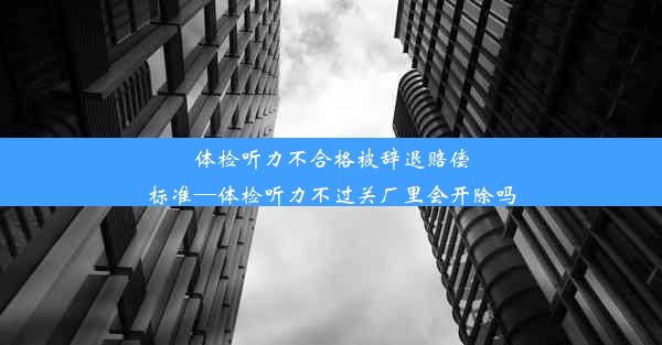 体检听力不合格被辞退赔偿标准—体检听力不过关厂里会开除吗