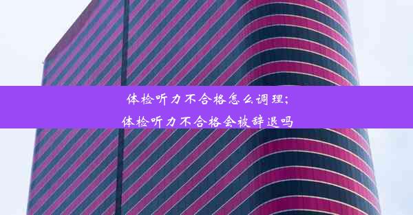 体检听力不合格怎么调理;体检听力不合格会被辞退吗