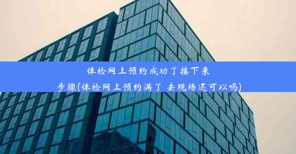 体检网上预约成功了接下来步骤(体检网上预约满了 去现场还可以吗)