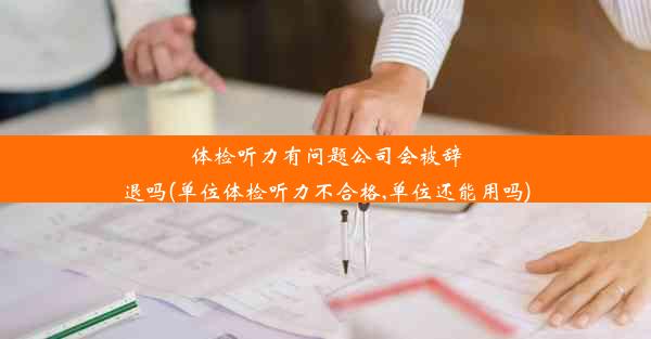 体检听力有问题公司会被辞退吗(单位体检听力不合格,单位还能用吗)