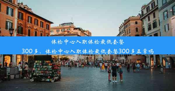 体检中心入职体检最低套餐300多、体检中心入职体检最低套餐300多正常吗