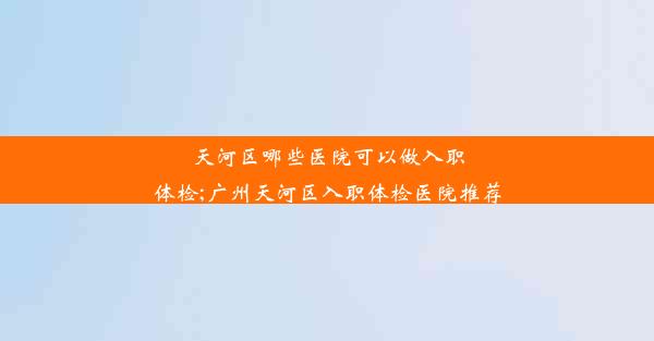 天河区哪些医院可以做入职体检;广州天河区入职体检医院推荐