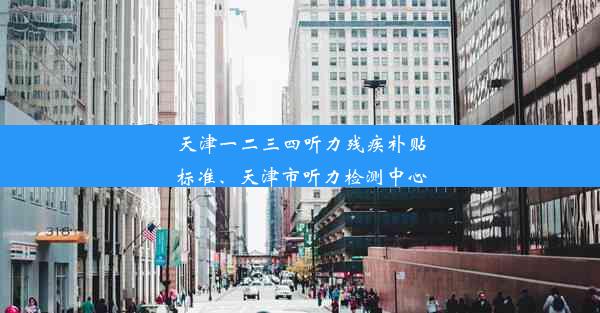 天津一二三四听力残疾补贴标准、天津市听力检测中心