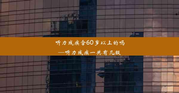 听力残疾含60岁以上的吗—听力残疾一共有几级