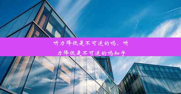 听力降低是不可逆的吗、听力降低是不可逆的吗知乎