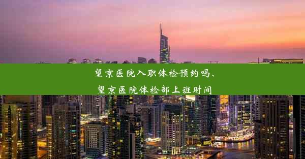 望京医院入职体检预约吗、望京医院体检部上班时间