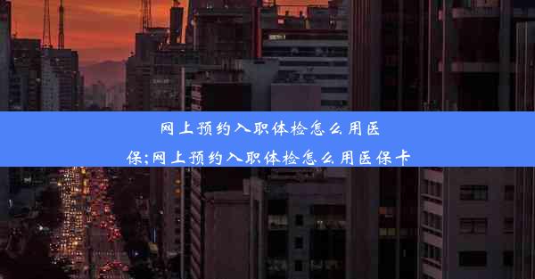 网上预约入职体检怎么用医保;网上预约入职体检怎么用医保卡