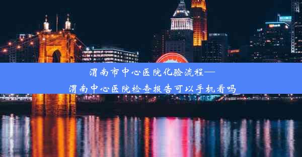 渭南市中心医院化验流程—渭南中心医院检查报告可以手机看吗