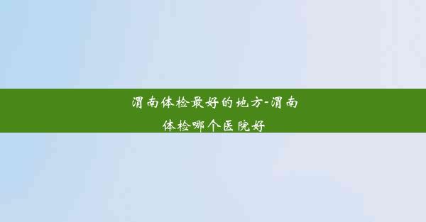 渭南体检最好的地方-渭南体检哪个医院好