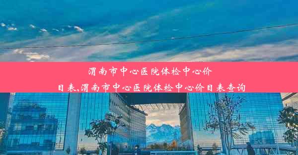 渭南市中心医院体检中心价目表,渭南市中心医院体检中心价目表查询