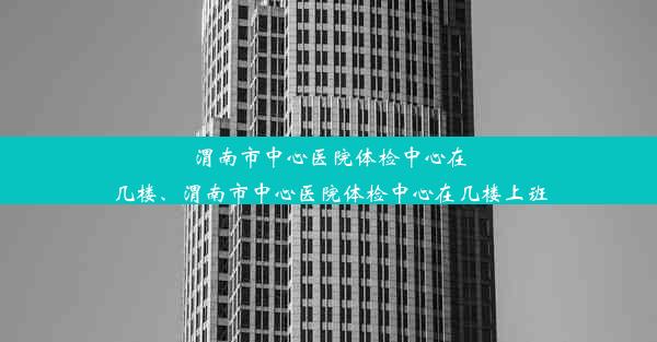 渭南市中心医院体检中心在几楼、渭南市中心医院体检中心在几楼上班