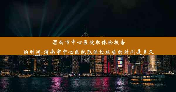 <b>渭南市中心医院取体检报告的时间-渭南市中心医院取体检报告的时间是多久</b>