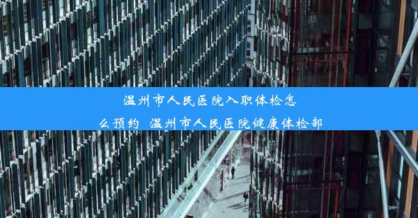 温州市人民医院入职体检怎么预约_温州市人民医院健康体检部