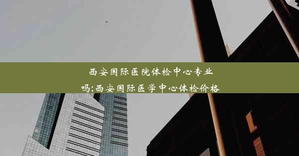 西安国际医院体检中心专业吗;西安国际医学中心体检价格