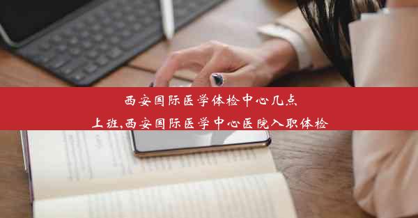 西安国际医学体检中心几点上班,西安国际医学中心医院入职体检