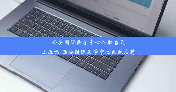 西安国际医学中心入职当天上班吗-西安国际医学中心医院应聘