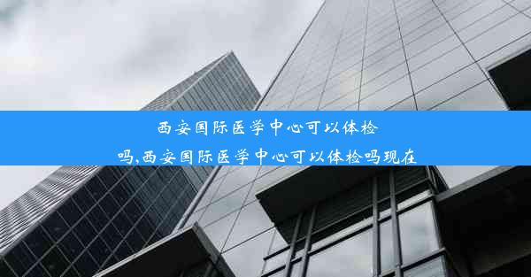 西安国际医学中心可以体检吗,西安国际医学中心可以体检吗现在