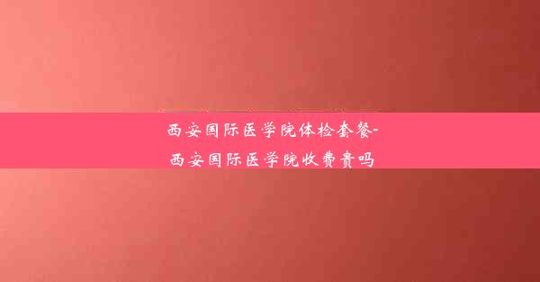 <b>西安国际医学院体检套餐-西安国际医学院收费贵吗</b>