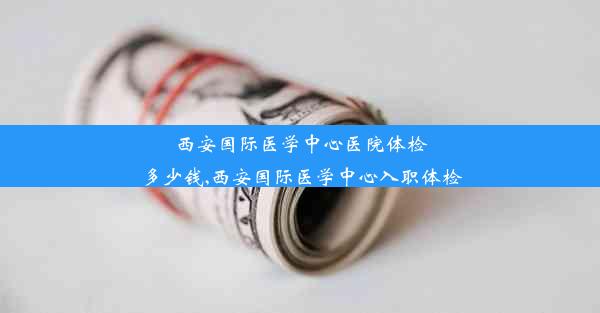 西安国际医学中心医院体检多少钱,西安国际医学中心入职体检