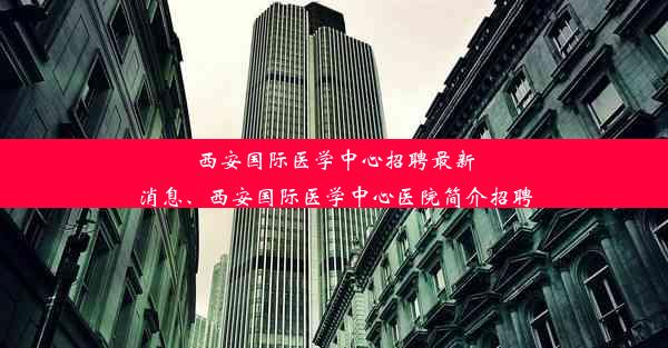 西安国际医学中心招聘最新消息、西安国际医学中心医院简介招聘