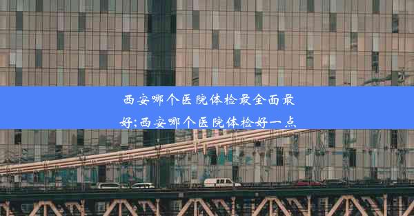 西安哪个医院体检最全面最好;西安哪个医院体检好一点