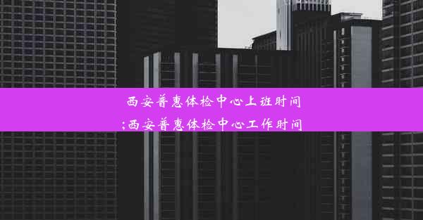 西安普惠体检中心上班时间;西安普惠体检中心工作时间