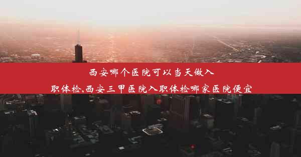 <b>西安哪个医院可以当天做入职体检,西安三甲医院入职体检哪家医院便宜</b>