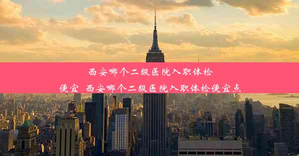 西安哪个二级医院入职体检便宜_西安哪个二级医院入职体检便宜点