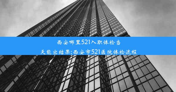 西安哪里521入职体检当天能出结果;西安市521医院体检流程