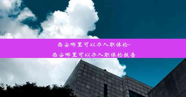 西安哪里可以办入职体检-西安哪里可以办入职体检报告