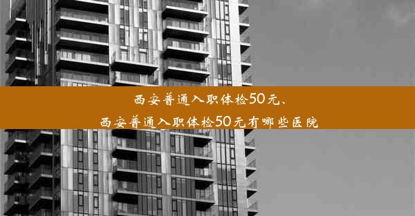 西安普通入职体检50元、西安普通入职体检50元有哪些医院